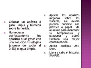 Colocar un apósito o gasa limpia y húmeda sobre la herida.Humedecer perfectamente los apósitos o las gasas con una solución fisiológica (cloruro de sodio al 0.9%) o agua limpia.Aplicar los apósitos mojados sobre las vísceras, así mismo pueden cubrirse con plástico o papel  de aluminio para mantener su temperatura y humedad y evitar también una mayor contaminación.Aplica Medidas Anti Shok.Lleva a cabo el historial SAMPLE.