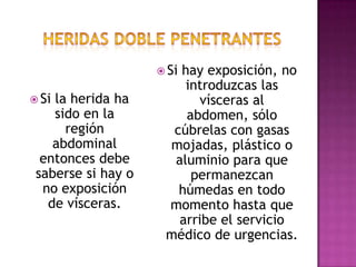 Si existiera un cuerpo extraño (arma punzo cortante  por ejemplo) no lo extraiga, fíjelo para que no se mueva y provoque más lesiones.Heridas doble penetranteSon llamadas así porque abarcan dos cavidades, la torácica y la abdominal. Normalmente tienen orificios de entrada, y no siempre de salida.Si la herida es en el tórax se debe sellar con un plástico cortando en forma cuadrada y adherido por 3 lados así para que funcione como una válvula, y que el tórax recupere de cierta manera sus funciones.