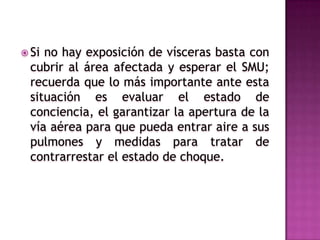 Heridas doble penetrantesSi hay exposición, no introduzcas las vísceras al abdomen, sólo cúbrelas con gasas mojadas, plástico o aluminio para que permanezcan húmedas en todo momento hasta que arribe el servicio médico de urgencias.Si la herida ha sido en la región abdominal entonces debe saberse si hay o no exposición de vísceras.