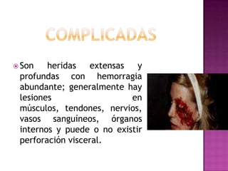 complicadasSon heridas extensas y profundas con hemorragia abundante; generalmente hay lesiones en músculos, tendones, nervios, vasos sanguíneos, órganos internos y puede o no existir perforación visceral. 