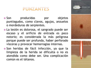 PunzantesSon producidas por objetos puntiagudos, como clavos, agujas, anzuelos o mordeduras de serpientes. La lesión es dolorosa, el sangrado puede ser escaso y el orificio de entrada es poco notorio; es considerada la más peligrosa porque puede ser profunda, haber perforado vísceras y provocar hemorragias internas. Son heridas de fácil infección, ya que la limpieza de la herida se dificulta o no es atendida como debe ser. Una complicación común es el tétanos. 