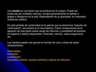 Una herida es una lesión que se produce en el cuerpo. Puede ser 
producida por múltiples razones, aunque generalmente es d...