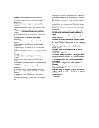 Heridas. Son lesiones traumáticas de la piel con
solución
de continuidad de la misma. En las heridas agudas, la
posibilidad
de afrontar los bordes con puntos de sutura o telas
adhesivas
disminuye o elimina la distancia que las células deben
migrar
y permite una cicatrización por primera intención.
Cuando
las heridas curan sin que se haya logrado la aposición
de sus
bordes se habla de cicatrización por segunda
intención;en
este caso, el tiempo necesario hasta la reepitelización
depende
de varios factores: la profundidad de la herida (las
superficiales
curan más rápido), la localización (la cara cura más
rápido
que las extremidades inferiores), la forma geométrica de
la
lesión, etc.
La herida de bordes netos, limpios, sin lesiones de
vecindad,
se califica como simple, mientras que la herida de
bordes
irregulares con lesiones agregadas en planos profundos
(vasculares,
tendinosas, etc.) es llamada compuesta. Por su
profundidad,
las heridas se dividen en superficiales y penetrantes
(por ser éstas las que alcanzan alguna de las cavidades
naturales
del organismo: tórax, abdomen, etc.). Si la herida
ocasiona
fenómenos generales por su extensión, por los órganos
que
afecta o por infección, se denomina herida complicada.
La herida producida por un elemento agudo, como un
punzón,
puñal o aguja, se denomina herida punzante; la herida
producida por un instrumento con filo, herida incisa o
cortante.
Cuando una contusión se complica con la solución de
continuidad
cutánea, tendremos una herida contusa; si la herida
fue tan importante que desflecó los tegumentos en
forma
anfractuosa se denomina herida desgarrante. En
ciertas ocasiones
se presentan heridas combinadas: contuso-cortantes,
contuso-desgarrantes, etc.
Las heridas por arma de fuego son las más.complejas
y
variadas ya que se pueden presentar desde una
herida simple
hasta una con destrucciones extensas, no sólo de
tegumentos
sino también de huesos.
Las heridas por morderuratienen características de
contusodesgarrantes: bordes muy mortificados, con
desgarros
y pérdidas de tejidos. Son frecuentes y pueden ser
ocasionadas
por animales y por personas; por la cantidad de
gérmenes
habituales de la boca, se consideran como heridas
muy contaminadas
(el mayor riesgo de infección lo tiene la mordedura
de gato, luego la de hombre y finalmente la de perro,
que es la
más frecuente).
Tratamiento
 