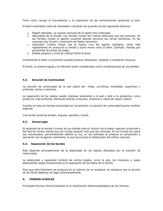 Tiene como causas el traumatismo y la exposición de las terminaciones sensitivas al aire.
El dolor traumático varía de intensidad y duración de acuerdo con los siguientes factores:
a. Región afectada: La riqueza nerviosa de la región trau-matizada.
b. Naturaleza de la herida: Las heridas incisas son menos dolorosas que las contusas. En
las heridas incisas el agente causante apenas secciona las ramas sensitivas, en las
contusas hay fricción y laceración de filetes nerviosos.
c. Velocidad: Cuanto mayor sea la fuerza viva del agente etiológico, tanto más
rápidamente se producirá la herida y tanto menor será el dolor. Ejemplo: heridas por
proyectiles de armas de fuego.
d. Estado psíquico y nivel de umbral frente al dolor.
Inicialmente el dolor y la emoción pueden producir desmayos, malestar y exaltación psíquica.
El shock, la anemia aguda y la infección serán considerados como complicaciones de las heridas.
5.2. Solución de Continuidad
La solución de continuidad de la piel podrá ser: lineal, curvilínea, estrellada, superficial o
profunda, ancha o estrecha.
La separación de los tejidos puede interesar solamente a la piel o sólo a la epidermis, como
puede ser más profunda, afectando fascias, músculos, tendones y vasos de mayor calibre.
Cuando se trata de heridas producidas por proyectiles, la solución de continuidad asume carácter
especial.
Una herida presenta bordes, ángulos, paredes y fondo.
5.3. Hemorragia
El sangrado de la herida a través de sus bordes está en función de la lesión vascular producida y
del tipo de herida, siendo que las incisas sangran más que las contusas. En las incisas los vasos
son seccionados, permaneciendo abierta su luz, en las contusas se produce la compresión y
laceración por el agente vulnerante, lo que favorecerá la obliteración del orificio vascular.
5.4. Separación de los bordes
Ésta depende principalmente de la elasticidad de los tejidos afectados por la solución de
continuidad.
La elasticidad y capacidad retráctil de ciertos tejidos, como la piel, los músculos y vasos
desempeñan papel fundamental en la separación de los labios de la herida.
Para que este fenómeno se produzca en el máximo de su amplitud, es necesario que la sección
de las fibras elásticas se haga transversalmente.
6. FORMAS CLíNICAS
Principales formas clínicas basadas en la clasificación anatomopatológica de las mismas:
 