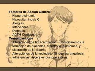 Factores de Acción General:
 Hipoproteinemia,
 Hipoavitaminosis C,
 Alergias,
 Infecciones
 Diabetes,
 ACTH-Cortisona.
Complicaciones
 Alteraciones de la Cicatrización.- Constataremos la
formación de queloides, hipertrofia, plastomas, y
ulceración de la cicatriz.
 Alteraciones de la vecindad.- Sinequias, anquilosis,
adherencias viscerales postoperatorias.
 