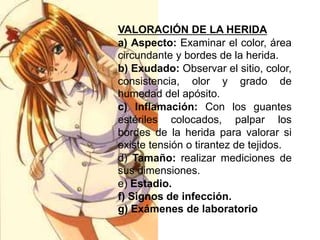 VALORACIÓN DE LA HERIDA
a) Aspecto: Examinar el color, área
circundante y bordes de la herida.
b) Exudado: Observar el sitio, color,
consistencia, olor y grado de
humedad del apósito.
c) Inflamación: Con los guantes
estériles colocados, palpar los
bordes de la herida para valorar si
existe tensión o tirantez de tejidos.
d) Tamaño: realizar mediciones de
sus dimensiones.
e) Estadio.
f) Signos de infección.
g) Exámenes de laboratorio
 
