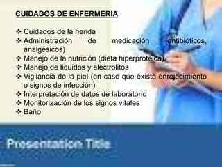 CUIDADOS DE ENFERMERIA
 Cuidados de la herida
 Administración de medicación (antibióticos,
analgésicos)
 Manejo de la nutrición (dieta hiperproteica)
 Manejo de liquidos y electrolitos
 Vigilancia de la piel (en caso que exista enrojecimiento
o signos de infección)
 Interpretación de datos de laboratorio
 Monitorización de los signos vitales
 Baño
 