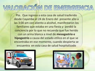 Pte. Que ingresa a esta casa de salud trasferido
desde Cayambe el 24 de Enero del presente año a
las 3:00 am con aliento a alcohol, manifestaron los
familiares que estaba en una fiesta y perdió la
conciencia por lo que no recuerda que fue herido
con un arma blanca a nivel de mesogastrio e
hipogastrio a causa del estado etílico en el que se
encontraba en ese momento, cuando despierta se
encuentra en esta casa de salud hospitalizado
 