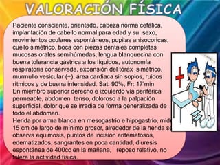 Paciente consciente, orientado, cabeza norma cefálica,
implantación de cabello normal para edad y su sexo,
movimientos oculares espontáneos, pupilas anisocoricas,
cuello simétrico, boca con piezas dentales completas
mucosas orales semihúmedas, lengua blanquecina con
buena tolerancia gástrica a los líquidos, autonomía
respiratoria conservada, expansión del tórax simétrico,
murmullo vesicular (+), área cardiaca sin soplos, ruidos
rítmicos y de buena intensidad. Sat: 90%, Fr: 17’min
En miembro superior derecho e izquierdo vía periférica
permeable, abdomen tenso, doloroso a la palpación
superficial, dolor que se irradia de forma generalizada de
todo el abdomen.
Herida por arma blanca en mesogastrio e hipogastrio, mide
15 cm de largo de mínimo grosor, alrededor de la herida se
observa equimosis, puntos de incisión eritematosos,
edematizados, sangrantes en poca cantidad, diuresis
espontánea de 400cc en la mañana, reposo relativo, no
tolera la actividad física.
 