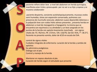paciente refiere dolor leve a nivel del abdomen en herida quirúrgica,
manifiesta estar triste y preocupado por no ver a su hijo y esposa y se
muestra colaborador
paciente despierto, consiente autohalopsiquicamente, mucosas orales
semi humedas, tórax con expansión conservada, pulmones con
presencia de murmullo vesicular, abdomen suave deprecible doloroso a
la palpación leve con ruidos hidro aéreos presentes , presenta herida en
abdomen a nivel de mesogastrio e hipogastrio la misma que se
encuentra con equimosis a su alrededor y un leve sangrado en los
puntos de la herida con apósito levemente manchado con signos
vitales de: FC: 95/min, FR: 17/min, T/A: 110/70, Sat O2: 91%, T°: 36.5°C.
Paciente no presenta vomito, dolor de 4/10 en escala de EVA.
control de signos vitales
Cuidados integrales de enfermería: curación de la herida y cambio de
apósitos
Se administra analgésicos
Diálogo con el pte.
Control y manejo de la herida
Mantener en reposo absoluto al pte.
Curación de herida según el exhudado que presente
 