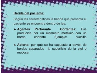 Herida del paciente:
Según las características la herida que presenta el
paciente se encuentra dentro de las:
 Agentes Perforante Cortantes: Fue
producida por un elemento metálico con un
borde cortante Ejemplo: cuchillo
 Abierta: por qué se ha expuesto a través de
bordes separados la superficie de la piel o
mucosa.
 