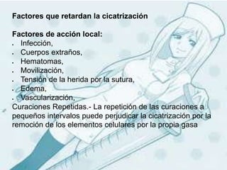 Factores que retardan la cicatrización
Factores de acción local:
 Infección,
 Cuerpos extraños,
 Hematomas,
 Movilización,
 Tensión de la herida por la sutura,
 Edema,
 Vascularización,
Curaciones Repetidas.- La repetición de las curaciones a
pequeños intervalos puede perjudicar la cicatrización por la
remoción de los elementos celulares por la propia gasa
 