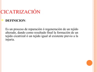 CICATRIZACIÓN
 DEFINICION:
Es un proceso de reparación ó regeneración de un tejido
alterado, dando como resultado final la formación de un
tejido cicatrizal ó un tejido igual al existente previo a la
injuria.
 