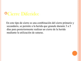 Cierre Diferido:
En este tipo de cierre es una combinación del cierre primario y
secundario, se permite a la herida que granule durante 3 a 5
días para posteriormente realizar un cierre de la herida
mediante la utilización de suturas.
 