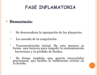  Hemostasia:Hemostasia:
 Se desencadena la agregación de las plaquetas.
 La cascada de la coagulación.
 Vasoconstricción inicial. De esta manera se
forma una barrera para impedir la contaminación
bacteriana y la pérdida de fluidos.
 Se forma también una matriz intercelular
provisional, que facilita la infiltración celular en
la herida.
FASE INFLAMATORIA
 