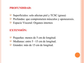 PROFUNDIDAD:
 Superficiales: solo afectan piel y TCSC (grasa)
 Profundas: que comprometen músculos y aponeurosis.
 Espacio Visceral: Organos internos
EXTENSIÓN:
 Pequeñas: menos de 5 cm de longitud.
 Medianas: entre 5 –15 cm de longitud.
 Grandes: más de 15 cm de longitud.
 
