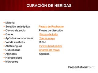 CURACIÓN DE HERIDAS
 Material
 Solución antiséptica Pinzas de Rochester
 Cloruro de sodio Pinzas de disección
 Gasas Pinzas de kelly
 Apósitos transparentes Tijeras mayo
 Venda elásticas Riñón
 Abatelenguas Pinzas bard parker
 Cubrebocas Charola de mayo
 Alginatos Guantes
 Hidrocoloides
 hidrogeles
 