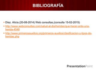 BIBLIOGRAFÍA
 Diaz. Alicia.(20-08-2014) Web consultas,(consulta 15-02-2015)
 http://www.webconsultas.com/salud-al-dia/heridas/que-hacer-ante-una-
herida-4548
 http://www.primerosauxilios.org/primeros-auxilios/clasificacion-y-tipos-de-
heridas.php
 