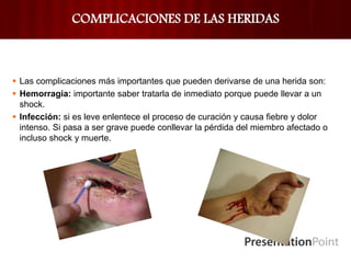COMPLICACIONES DE LAS HERIDAS
 Las complicaciones más importantes que pueden derivarse de una herida son:
 Hemorragia: importante saber tratarla de inmediato porque puede llevar a un
shock.
 Infección: si es leve enlentece el proceso de curación y causa fiebre y dolor
intenso. Si pasa a ser grave puede conllevar la pérdida del miembro afectado o
incluso shock y muerte.
 