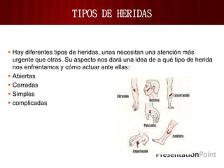 TIPOS DE HERIDAS
 Hay diferentes tipos de heridas, unas necesitan una atención más
urgente que otras. Su aspecto nos dará una idea de a qué tipo de herida
nos enfrentamos y cómo actuar ante ellas:
 Abiertas
 Cerradas
 Simples
 complicadas
 