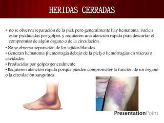HERIDAS CERRADAS
 no se observa separación de la piel, pero generalmente hay hematoma. Suelen
estar producidas por golpes, y requieren una atención rápida para descartar el
compromiso de algún órgano o de la circulación.
• No se observa separación de los tejidos blandos
• Generan hematoma (hemorragia debajo de la piel) o hemorragias en viseras o
cavidades.
• Producidas por golpes generalmente
• Requieren atención rápida porque pueden comprometer la función de un órgano
o la circulación sanguínea.
 