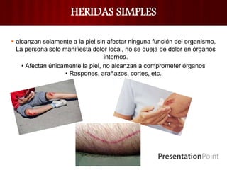 HERIDAS SIMPLES
 alcanzan solamente a la piel sin afectar ninguna función del organismo.
La persona solo manifiesta dolor local, no se queja de dolor en órganos
internos.
• Afectan únicamente la piel, no alcanzan a comprometer órganos
• Raspones, arañazos, cortes, etc.
 