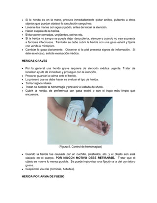  Si la herida es en la mano, procura inmediatamente quitar anillos, pulseras u otros
objetos que puedan obstruir la circulación sanguínea.
 Lavarse las manos con agua y jabón, antes de iniciar la atención.
 Hacer asepsia de la herida.
 Evitar poner pomadas, ungüentos, polvos etc.
 Si la herida no sangra se puede dejar descubierta, siempre y cuando no sea expuesta
a factores infecciosos. También se debe cubrir la herida con una gasa estéril y fijarla
con venda o microporo.
 Cambiar la gasa diariamente. Observar si la piel presenta signos de inflamación. Si
éste es el caso, solicite evaluación médica.
HERIDAS GRAVES
 Por lo general una herida grave requiere de atención médica urgente. Tratar de
localizar ayuda de inmediato y proseguir con la atención.
 Procurar guardar la calma ante el herido.
 Lo primero que se debe hacer es evaluar el tipo de herida.
 Tomar signos vitales
 Tratar de detener la hemorragia y prevenir el estado de shock.
 Cubrir la herida, de preferencia con gasa estéril o con el trapo más limpio que
encuentre.
(Figura 8. Control de hemorragias)
 Cuando la herida fue causada por un cuchillo, picahielos, etc. y el objeto aún está
clavado en el cuerpo, POR NINGÚN MOTIVO DEBE RETIRARSE. Tratar que el
objeto se mueva lo menos posible. Se puede improvisar una fijación a la piel con tela o
gasas.
 Suspender vía oral (comidas, bebidas).
HERIDA POR ARMA DE FUEGO
 