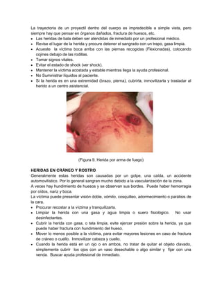 La trayectoria de un proyectil dentro del cuerpo es impredecible a simple vista, pero
siempre hay que pensar en órganos dañados, fractura de huesos, etc.
 Las heridas de bala deben ser atendidas de inmediato por un profesional médico.
 Revise el lugar de la herida y procure detener el sangrado con un trapo, gasa limpia.
 Acueste la víctima boca arriba con las piernas recogidas (Flexionadas), colocando
cojines debajo de las rodillas.
 Tomar signos vitales.
 Evitar el estado de shock (ver shock).
 Mantener la víctima acostada y estable mientras llega la ayuda profesional.
 No Suministrar líquidos al paciente.
 Si la herida es en una extremidad (brazo, pierna), cubrirla, inmovilizarla y trasladar al
herido a un centro asistencial.
(Figura 9. Herida por arma de fuego)
HERIDAS EN CRÁNEO Y ROSTRO
Generalmente estas heridas son causadas por un golpe, una caída, un accidente
automovilístico. Por lo general sangran mucho debido a la vascularización de la zona.
A veces hay hundimiento de huesos y se observan sus bordes. Puede haber hemorragia
por oídos, nariz y boca.
La víctima puede presentar visión doble, vómito, cosquilleo, adormecimiento o parálisis de
la cara.
 Procurar recostar a la víctima y tranquilizarla.
 Limpiar la herida con una gasa y agua limpia o suero fisiológico. No usar
desinfectantes.
 Cubrir la herida con gasa, o tela limpia, evite ejercer presión sobre la herida, ya que
puede haber fractura con hundimiento del hueso.
 Mover lo menos posible a la víctima, para evitar mayores lesiones en caso de fractura
de cráneo o cuello. Inmovilizar cabeza y cuello.
 Cuando la herida está en un ojo o en ambos, no tratar de quitar el objeto clavado,
simplemente cubrir los ojos con un vaso desechable o algo similar y fijar con una
venda. Buscar ayuda profesional de inmediato.
 