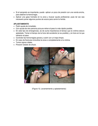  Si el sangrado es importante, puede aplicar un poco de presión con una venda ancha,
para detener la hemorragia.
 Aplicar una gasa húmeda en la zona y buscar ayuda profesional, pues tal vez sea
necesario poner algunos puntos de sutura para cerrar la herida.
APLASTAMIENTO
 Pedir ayuda de inmediato.
 Con ayuda de otra persona procure retirar el peso lo más rápido posible.
 En este tipo de emergencias, es de suma importancia el tiempo que la víctima estuvo
aplastada. Tomar el tiempo de la hora del accidente (si es posible), y la hora en la que
retiraron el peso.
 Controlar las hemorragias graves y cubrir con un trapo limpio.
 En caso de fracturas inmovilice la zona o completamente a la víctima.
 Tomar signos vitales.
 Prevenir estado de shock.
(Figura 12. Levantamiento y aplastamiento)
 
