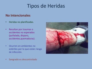 Tipos de Heridas
No Intencionales
• Heridas no planificadas.
• Resultan por traumas o
accidentes no esperados
(puñalada, disparo,
accidentes,quemaduras).
• Ocurren en ambientes no
estériles por lo que están riesgo
de infección.
• Sangrado es descontrolado
 