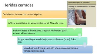 Heridas cerradas
Desinfectar la zona con un antiséptico.
Infiltrar anestésico sin vasoconstrictor al 2% en la zona.
Incisión hasta el hematoma. Separar los bordes para
extraer el hematoma.
Irrigar con Heparina de bajo peso molecular (bpm) 0,4 a
0,6
Introducir un drenaje, apósito y terapia compresiva o
vendaje de sujeción.
 