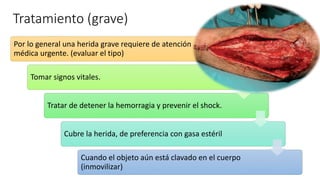 Tratamiento (grave)
Por lo general una herida grave requiere de atención
médica urgente. (evaluar el tipo)
Tomar signos vitales.
Tratar de detener la hemorragia y prevenir el shock.
Cubre la herida, de preferencia con gasa estéril
Cuando el objeto aún está clavado en el cuerpo
(inmovilizar)
 