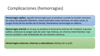 Complicaciones (hemorragias)
Hemorragia capilar: aquella hemorragia que se produce cuando la incisión secciona
los vasos de pequeño diámetro, tanto arteriales como venosos; en estos casos, la
sangre brota de los bordes de la herida, llamándose hemorragia en sábana.
Hemorragia arterial: es la que se produce al lesionarse arterias de mediano o grueso
calibre, entonces la sangre sale de color rojo intenso, en chorros intermitentes; rojo
oscuro azulado y sale resbalando de una manera continua.
Hemorragias externas, internas y subcutáneas (debajo de la piel).
 