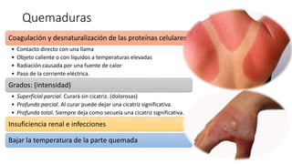Quemaduras
Coagulación y desnaturalización de las proteínas celulares
• Contacto directo con una llama
• Objeto caliente o con líquidos a temperaturas elevadas
• Radiación causada por una fuente de calor
• Paso de la corriente eléctrica.
Grados: (intensidad)
• Superficial parcial. Curará sin cicatriz. (dolorosas)
• Profunda parcial. Al curar puede dejar una cicatriz significativa.
• Profunda total. Siempre deja como secuela una cicatriz significativa.
Insuficiencia renal e infecciones
Bajar la temperatura de la parte quemada
 