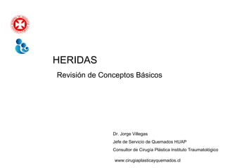 HERIDAS Revisión de Conceptos Básicos Dr. Jorge Villegas Jefe de Servicio de Quemados HUAP Consultor de Cirugía Plástica Instituto Traumatológico www.cirugiaplasticayquemados.cl 