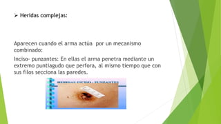  Heridas complejas:
Aparecen cuando el arma actúa por un mecanismo
combinado:
Inciso- punzantes: En ellas el arma penetra mediante un
extremo puntiagudo que perfora, al mismo tiempo que con
sus filos secciona las paredes.
 