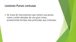 Lesiones Punzo contusas
 Se trata de instrumentos que tienen una punta
roma y están dotados de una gran masa,
produciendo heridas más profundas que extensas.
 