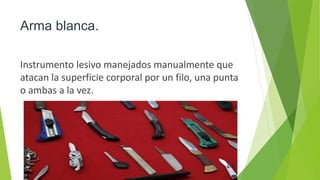 Arma blanca.
Instrumento lesivo manejados manualmente que
atacan la superficie corporal por un filo, una punta
o ambas a la vez.
 