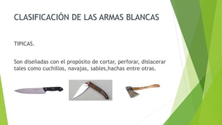 CLASIFICACIÓN DE LAS ARMAS BLANCAS
TIPICAS.
Son diseñadas con el propósito de cortar, perforar, dislacerar
tales como cuchillos, navajas, sables,hachas entre otras.
 