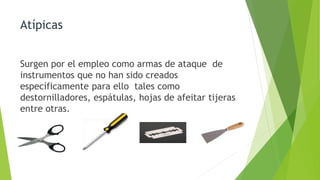 Atípicas
Surgen por el empleo como armas de ataque de
instrumentos que no han sido creados
específicamente para ello tales como
destornilladores, espátulas, hojas de afeitar tijeras
entre otras.
 