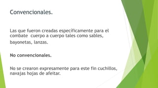 Convencionales.
Las que fueron creadas específicamente para el
combate cuerpo a cuerpo tales como sables,
bayonetas, lanzas.
No convencionales.
No se crearon expresamente para este fin cuchillos,
navajas hojas de afeitar.
 