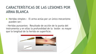 CARACTERÍSTICAS DE LAS LESIONES POR
ARMA BLANCA
 Heridas simples : El arma actúa por un único mecanismo
pueden ser:
- Heridas punzantes: Resultado de acción de la punta del
instrumento y en ellas la profundidad de la lesión es mayor
que la longitud de la herida en superficie.
 