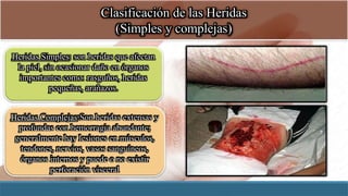 Clasificación de las Heridas
(Simples y complejas)
Heridas Simples: son heridas que afectan
la piel, sin ocasionar daño en órganos
importantes como: rasguños, heridas
pequeñas, arañazos.
Heridas Complejas:Son heridas extensas y
profundas con hemorragia abundante;
generalmente hay lesiones en músculos,
tendones, nervios, vasos sanguíneos,
órganos internos y puede o no existir
perforación visceral
 