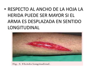 • RESPECTO AL ANCHO DE LA HOJA LA
HERIDA PUEDE SER MAYOR SI EL
ARMA ES DESPLAZADA EN SENTIDO
LONGITUDINAL
 