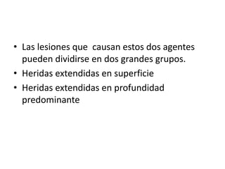• Las lesiones que causan estos dos agentes
pueden dividirse en dos grandes grupos.
• Heridas extendidas en superficie
• Heridas extendidas en profundidad
predominante
 