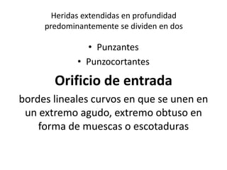 Heridas extendidas en profundidad
predominantemente se dividen en dos
• Punzantes
• Punzocortantes
Orificio de entrada
bordes lineales curvos en que se unen en
un extremo agudo, extremo obtuso en
forma de muescas o escotaduras
 