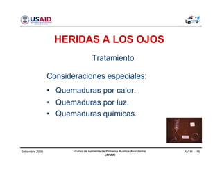 Curso de Asistente de Primeros Auxilios Avanzados
(APAA)
AV 11 - 15Curso de Asistente de Primeros Auxilios Avanzados
(APAA)
Setiembre 2006 Curso de Asistente de Primeros Auxilios Avanzados
(APAA)
HERIDAS A LOS OJOS
Consideraciones especiales:
• Quemaduras por calor.
• Quemaduras por luz.
• Quemaduras químicas.
Tratamiento
 