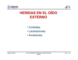 Curso de Asistente de Primeros Auxilios Avanzados
(APAA)
AV 11 - 16Curso de Asistente de Primeros Auxilios Avanzados
(APAA)
Setiembre 2006 Curso de Asistente de Primeros Auxilios Avanzados
(APAA)
HERIDAS EN EL OÍDO
EXTERNO
• Cortadas.
• Laceraciones.
• Avulsiones.
 
