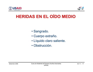 Curso de Asistente de Primeros Auxilios Avanzados
(APAA)
AV 11 - 17Curso de Asistente de Primeros Auxilios Avanzados
(APAA)
Setiembre 2006 Curso de Asistente de Primeros Auxilios Avanzados
(APAA)
HERIDAS EN EL OÍDO MEDIO
• Sangrado.
• Cuerpo extraño.
• Líquido claro saliente.
• Obstrucción.
 