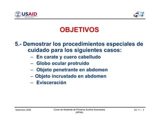 Curso de Asistente de Primeros Auxilios Avanzados
(APAA)
AV 11 - 3Curso de Asistente de Primeros Auxilios Avanzados
(APAA)
Setiembre 2006 Curso de Asistente de Primeros Auxilios Avanzados
(APAA)
OBJETIVOS
5.- Demostrar los procedimientos especiales de
cuidado para los siguientes casos:
– En carate y cuero cabelludo
– Globo ocular protruído
– Objeto penetrante en abdomen
– Objeto incrustado en abdomen
– Evisceración
 